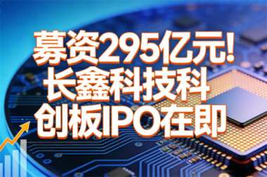 拟募资295亿元!长鑫科技科创板IPO在即 拟募资295亿元!长鑫科技科创板IPO在即